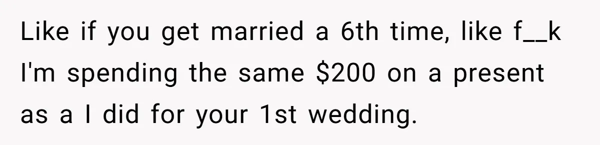 Like if you get married a 6th time, like f__k I'm spending the same $200 on a present as a I did for your 1st wedding.