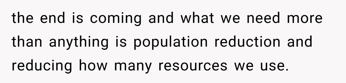 the end is coming and what we need more than anything is population reduction and reducing how many resources we use.