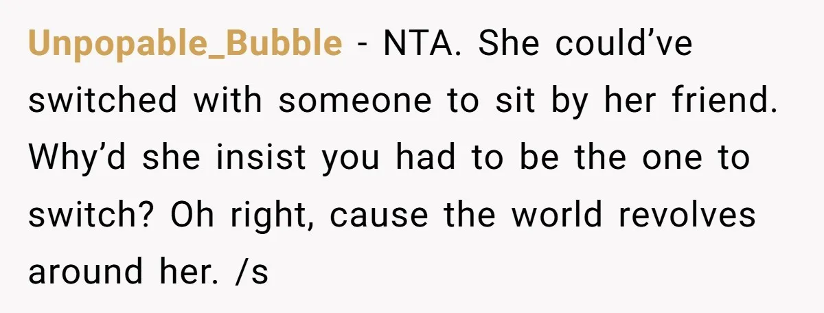 Unpopable_Bubble − NTA. She could’ve switched with someone to sit by her friend. Why’d she insist you had to be the one to switch? Oh right, cause the world revolves...