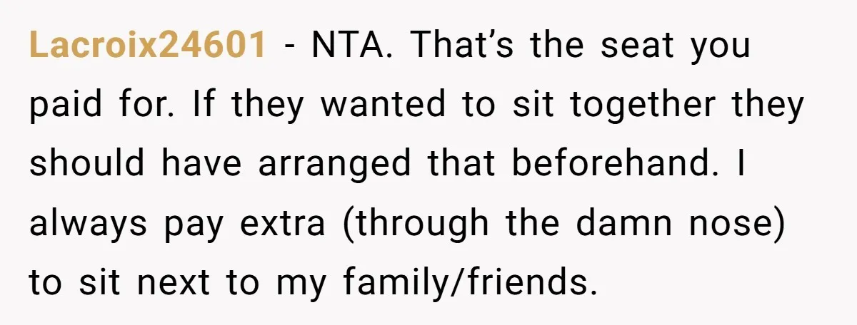Lacroix24601 − NTA. That’s the seat you paid for. If they wanted to sit together they should have arranged that beforehand. I always pay extra (through the damn nose) to...