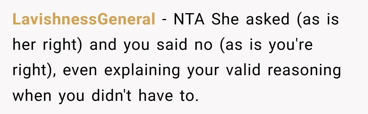 LavishnessGeneral − NTA She asked (as is her right) and you said no (as is you're right), even explaining your valid reasoning when you didn't have to.