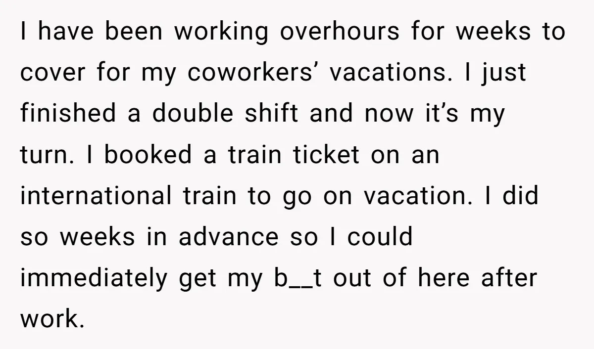 I have been working overhours for weeks to cover for my coworkers’ vacations. I just finished a double shift and now it’s my turn. I booked a train ticket on...