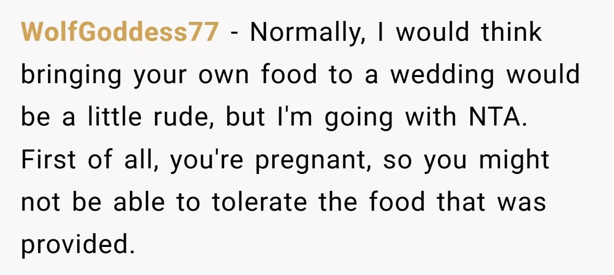 WolfGoddess77 − Normally, I would think bringing your own food to a wedding would be a little rude, but I'm going with NTA. First of all, you're pregnant, so you...