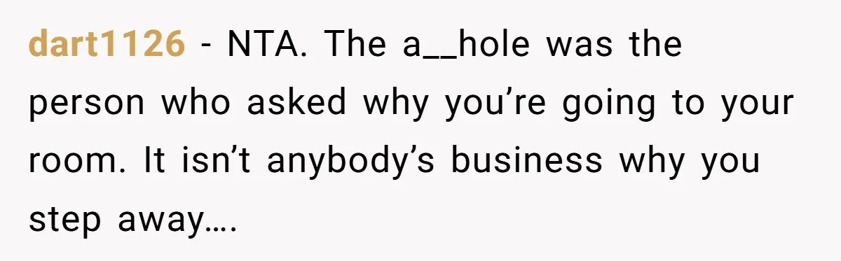dart1126 − NTA. The a__hole was the person who asked why you’re going to your room. It isn’t anybody’s business why you step away….