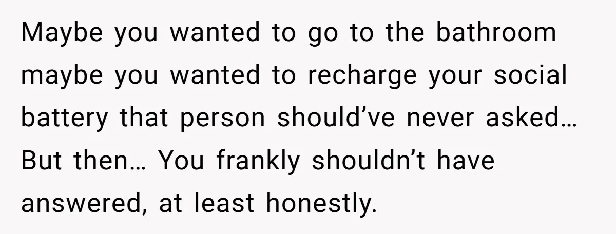 Maybe you wanted to go to the bathroom maybe you wanted to recharge your social battery that person should’ve never asked… But then… You frankly shouldn’t have answered, at least...