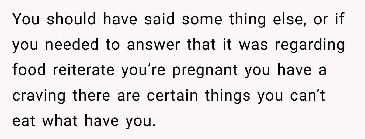 You should have said some thing else, or if you needed to answer that it was regarding food reiterate you’re pregnant you have a craving there are certain things you...