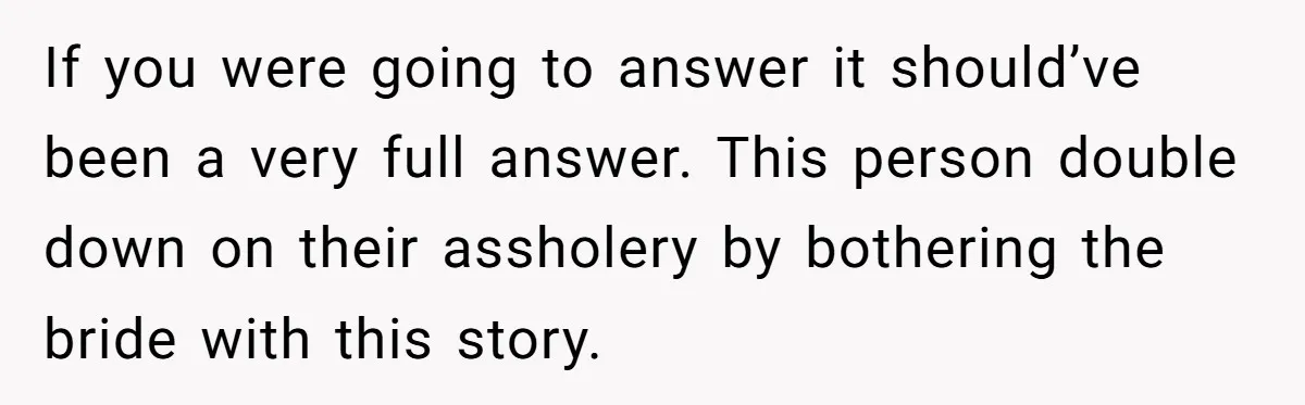 If you were going to answer it should’ve been a very full answer. This person double down on their assholery by bothering the bride with this story.
