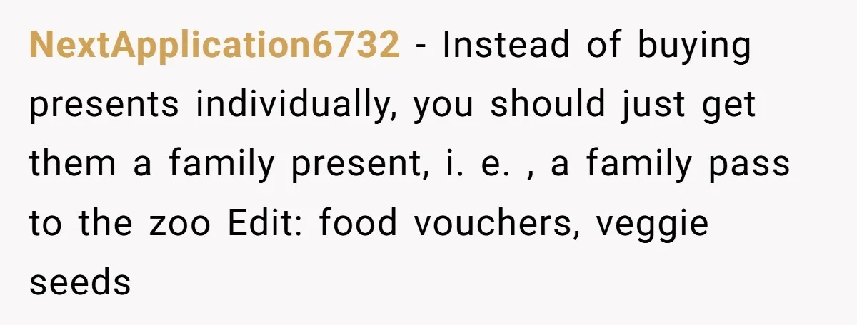 NextApplication6732 − Instead of buying presents individually, you should just get them a family present, i. e. , a family pass to the zoo Edit: food vouchers, veggie seeds