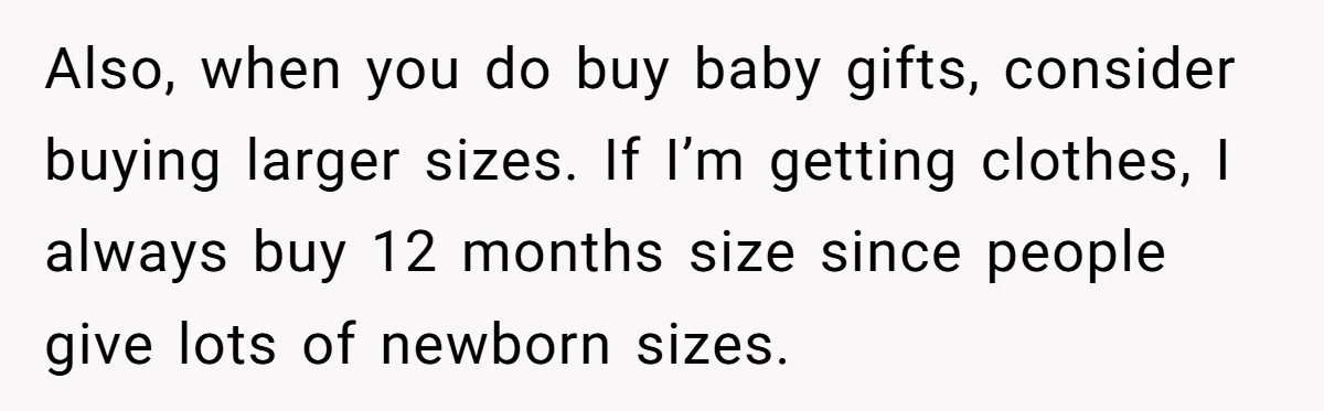 Also, when you do buy baby gifts, consider buying larger sizes. If I’m getting clothes, I always buy 12 months size since people give lots of newborn sizes.