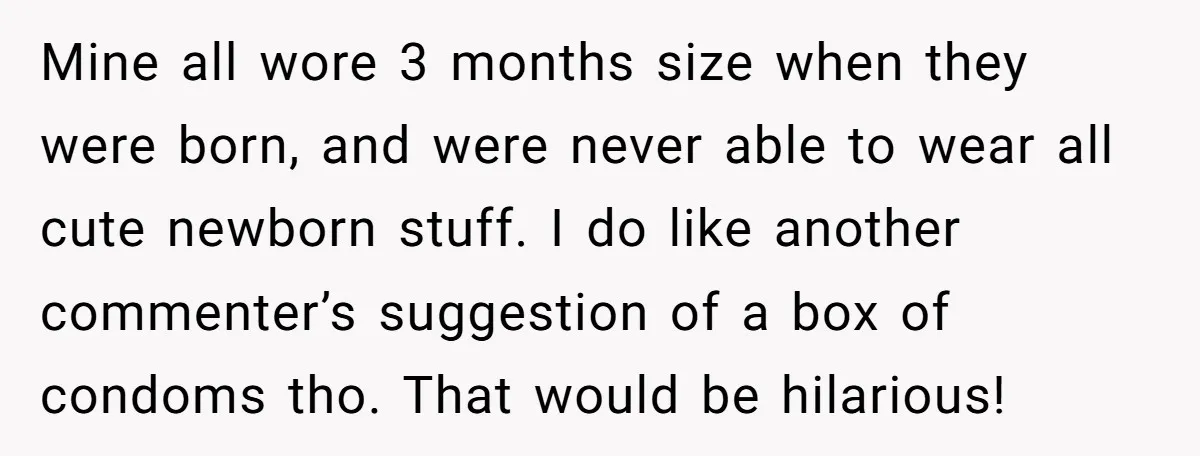 Mine all wore 3 months size when they were born, and were never able to wear all cute newborn stuff. I do like another commenter’s suggestion of a box of...
