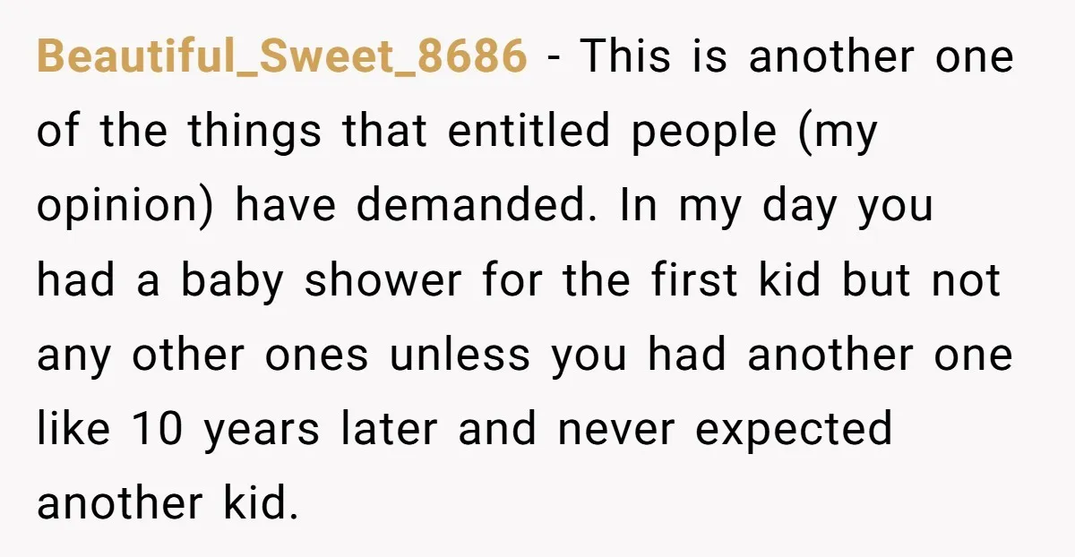 Beautiful_Sweet_8686 − This is another one of the things that entitled people (my opinion) have demanded. In my day you had a baby shower for the first kid but not...