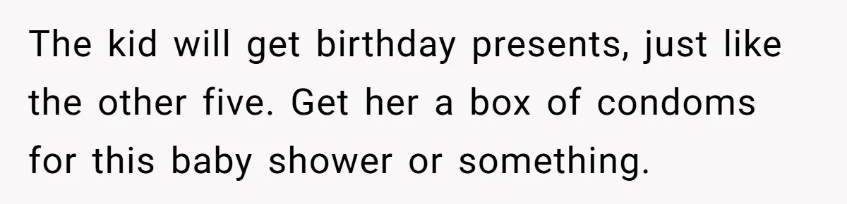 The kid will get birthday presents, just like the other five. Get her a box of condoms for this baby shower or something.