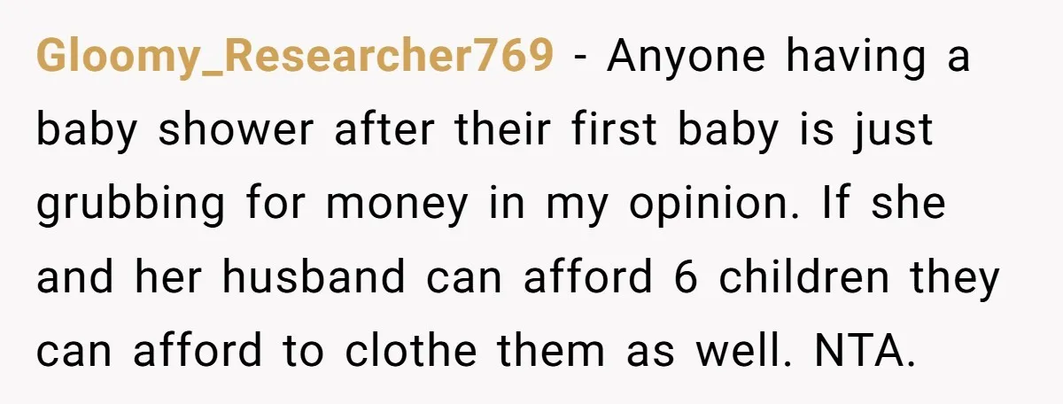 Gloomy_Researcher769 − Anyone having a baby shower after their first baby is just grubbing for money in my opinion. If she and her husband can afford 6 children they can...