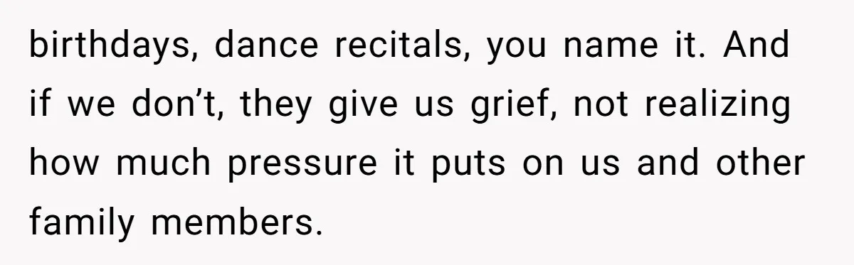 birthdays, dance recitals, you name it. And if we don’t, they give us grief, not realizing how much pressure it puts on us and other family members.