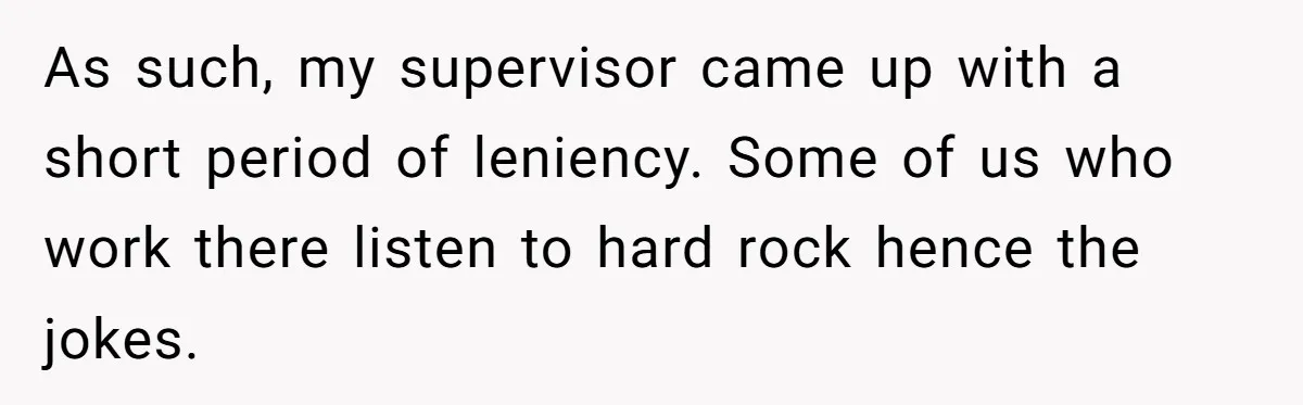 As such, my supervisor came up with a short period of leniency. Some of us who work there listen to hard rock hence the jokes.
