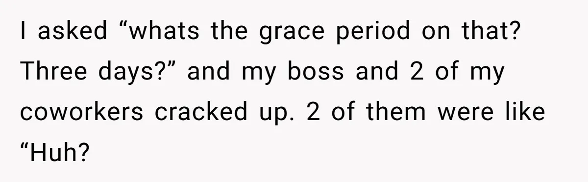 I asked “whats the grace period on that? Three days?” and my boss and 2 of my coworkers cracked up. 2 of them were like “Huh?