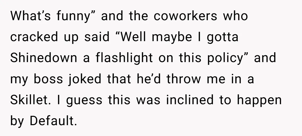 What’s funny” and the coworkers who cracked up said “Well maybe I gotta Shinedown a flashlight on this policy” and my boss joked that he’d throw me in a Skillet....