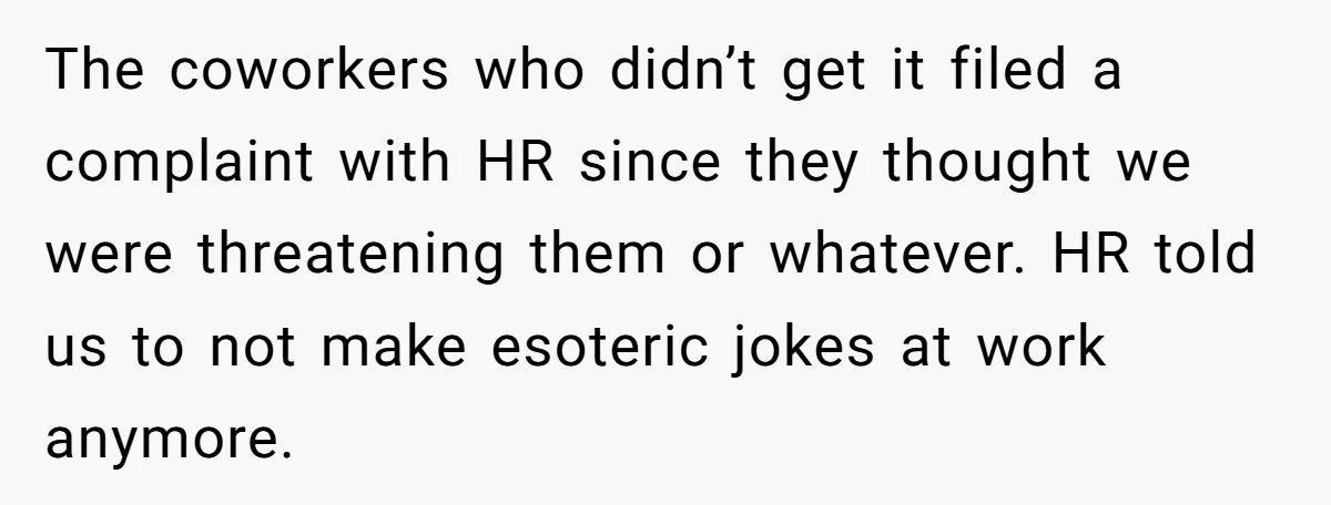 The coworkers who didn’t get it filed a complaint with HR since they thought we were threatening them or whatever. HR told us to not make esoteric jokes at work...
