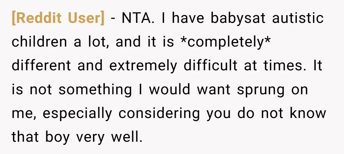 [Reddit User] − NTA. I have babysat autistic children a lot, and it is *completely* different and extremely difficult at times. It is not something I would want sprung on...