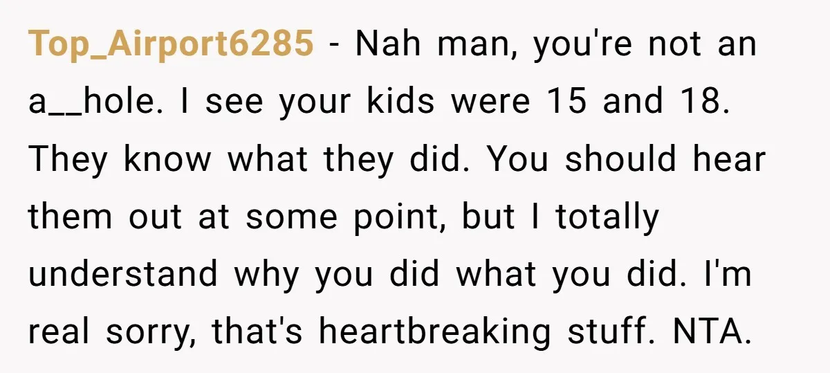Top_Airport6285 − Nah man, you're not an a__hole. I see your kids were 15 and 18. They know what they did. You should hear them out at some point, but...
