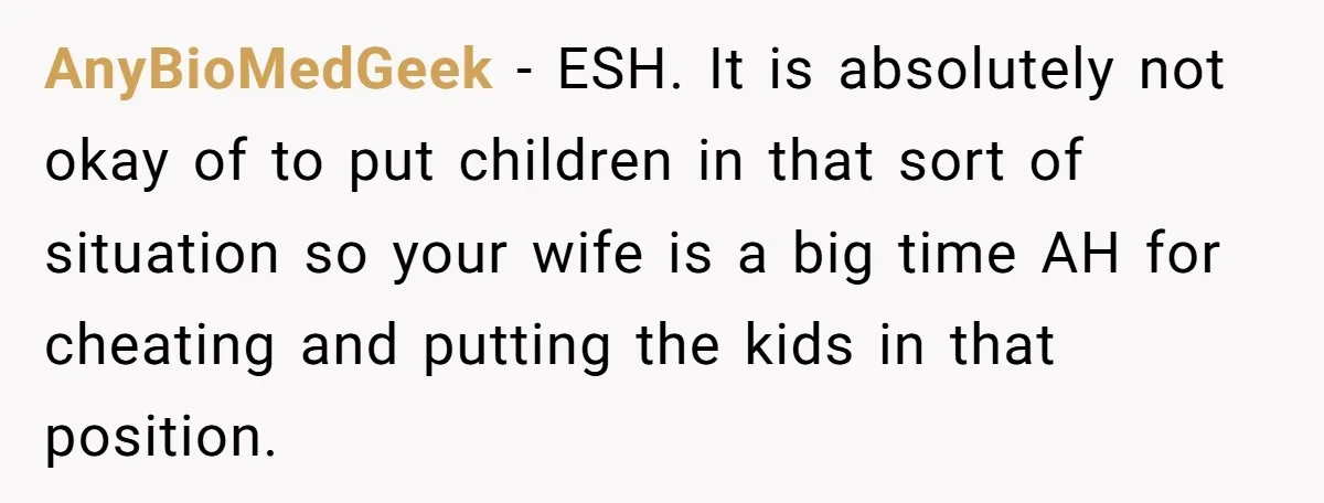 AnyBioMedGeek − ESH. It is absolutely not okay of to put children in that sort of situation so your wife is a big time AH for cheating and putting the...