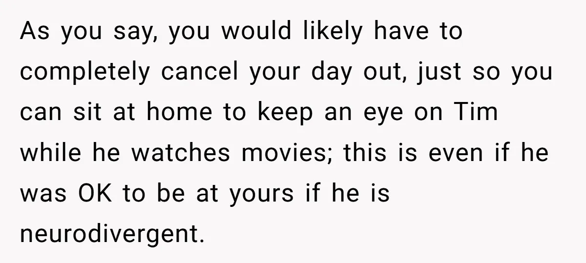As you say, you would likely have to completely cancel your day out, just so you can sit at home to keep an eye on Tim while he watches movies;...
