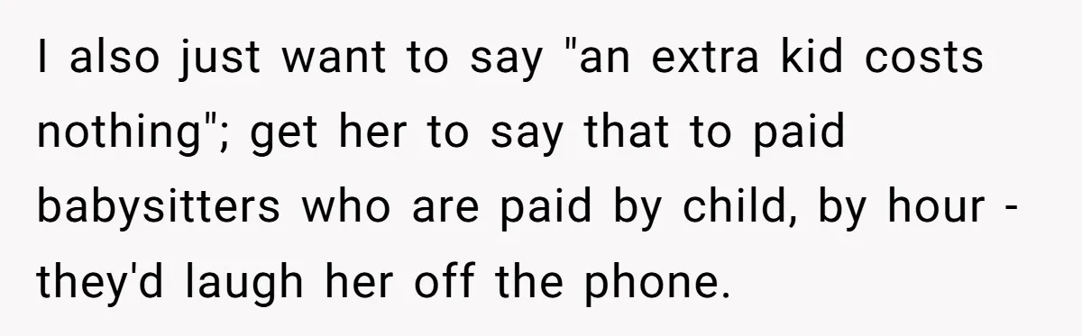 I also just want to say "an extra kid costs nothing"; get her to say that to paid babysitters who are paid by child, by hour - they'd laugh her...
