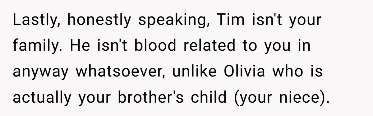 Lastly, honestly speaking, Tim isn't your family. He isn't blood related to you in anyway whatsoever, unlike Olivia who is actually your brother's child (your niece).