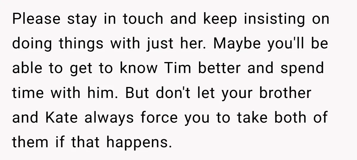 Please stay in touch and keep insisting on doing things with just her. Maybe you'll be able to get to know Tim better and spend time with him. But don't...
