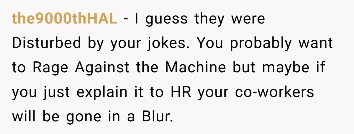 the9000thHAL − I guess they were Disturbed by your jokes. You probably want to Rage Against the Machine but maybe if you just explain it to HR your co-workers will...