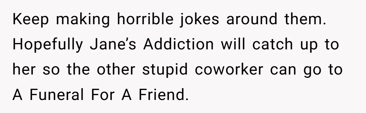 Keep making horrible jokes around them. Hopefully Jane’s Addiction will catch up to her so the other stupid coworker can go to A Funeral For A Friend.