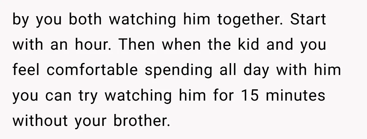 by you both watching him together. Start with an hour. Then when the kid and you feel comfortable spending all day with him you can try watching him for 15...