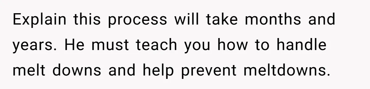 Explain this process will take months and years. He must teach you how to handle melt downs and help prevent meltdowns.
