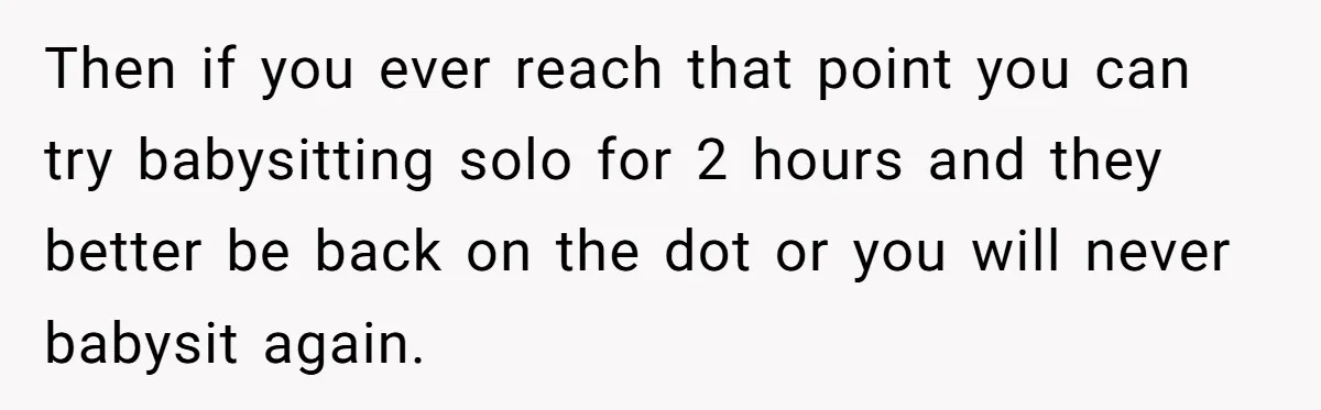 Then if you ever reach that point you can try babysitting solo for 2 hours and they better be back on the dot or you will never babysit again.