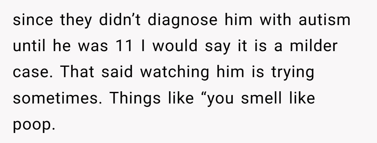 since they didn’t diagnose him with autism until he was 11 I would say it is a milder case. That said watching him is trying sometimes. Things like “you smell...