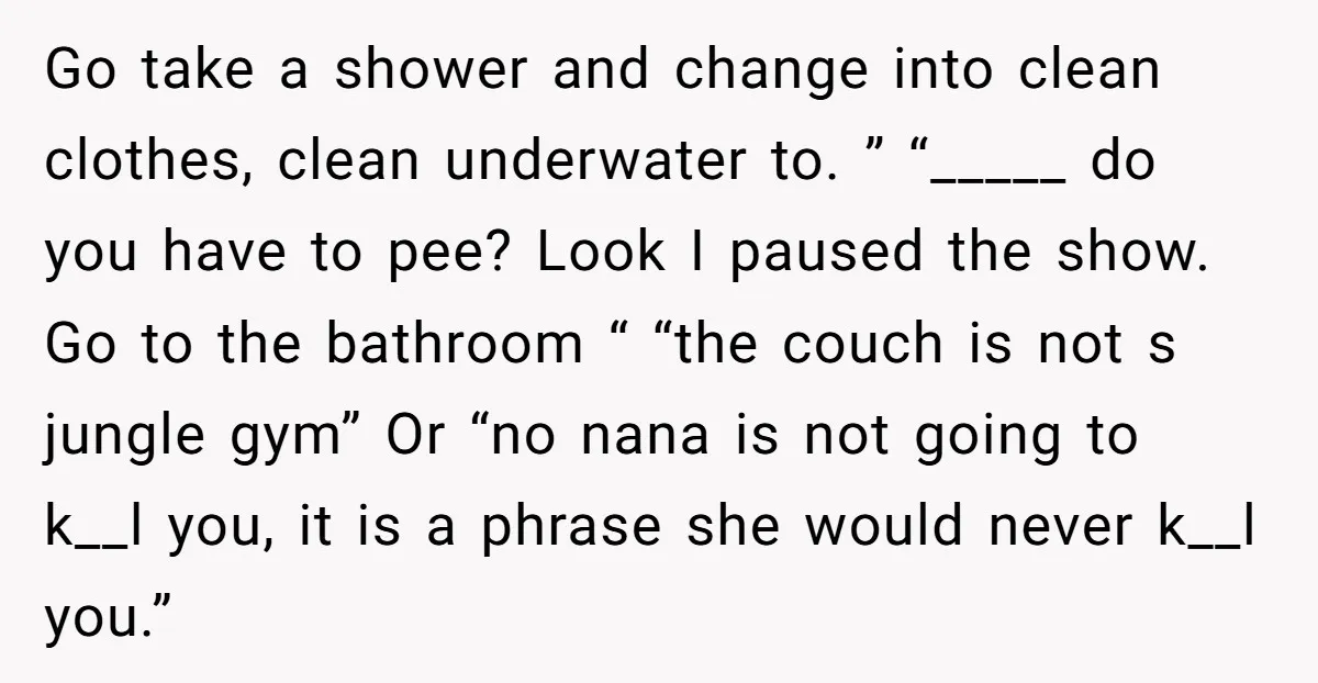 Go take a shower and change into clean clothes, clean underwater to. ” “_____ do you have to pee? Look I paused the show. Go to the bathroom “ “the...