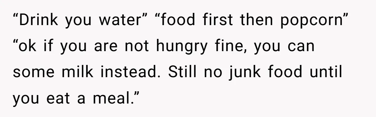 “Drink you water” “food first then popcorn” “ok if you are not hungry fine, you can some milk instead. Still no junk food until you eat a meal.”