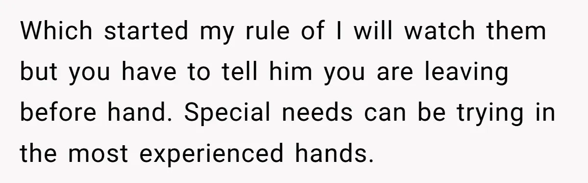 Which started my rule of I will watch them but you have to tell him you are leaving before hand. Special needs can be trying in the most experienced hands.