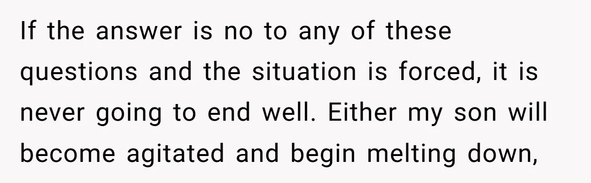 If the answer is no to any of these questions and the situation is forced, it is never going to end well. Either my son will become agitated and begin...