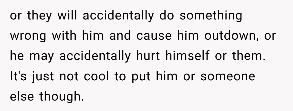 or they will accidentally do something wrong with him and cause him outdown, or he may accidentally hurt himself or them. It's just not cool to put him or someone...