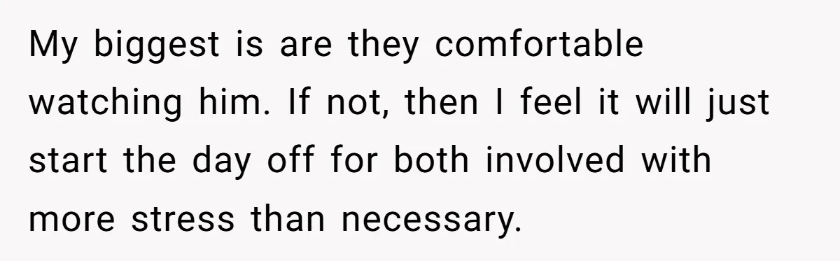 My biggest is are they comfortable watching him. If not, then I feel it will just start the day off for both involved with more stress than necessary.