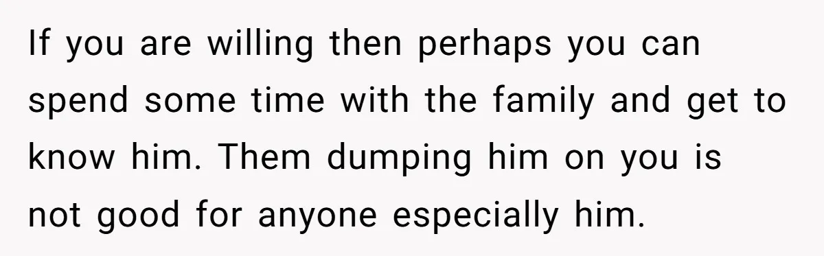If you are willing then perhaps you can spend some time with the family and get to know him. Them dumping him on you is not good for anyone especially...