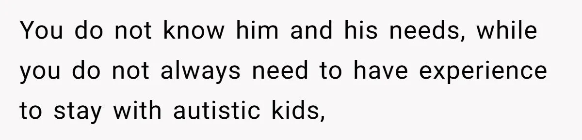 You do not know him and his needs, while you do not always need to have experience to stay with autistic kids,