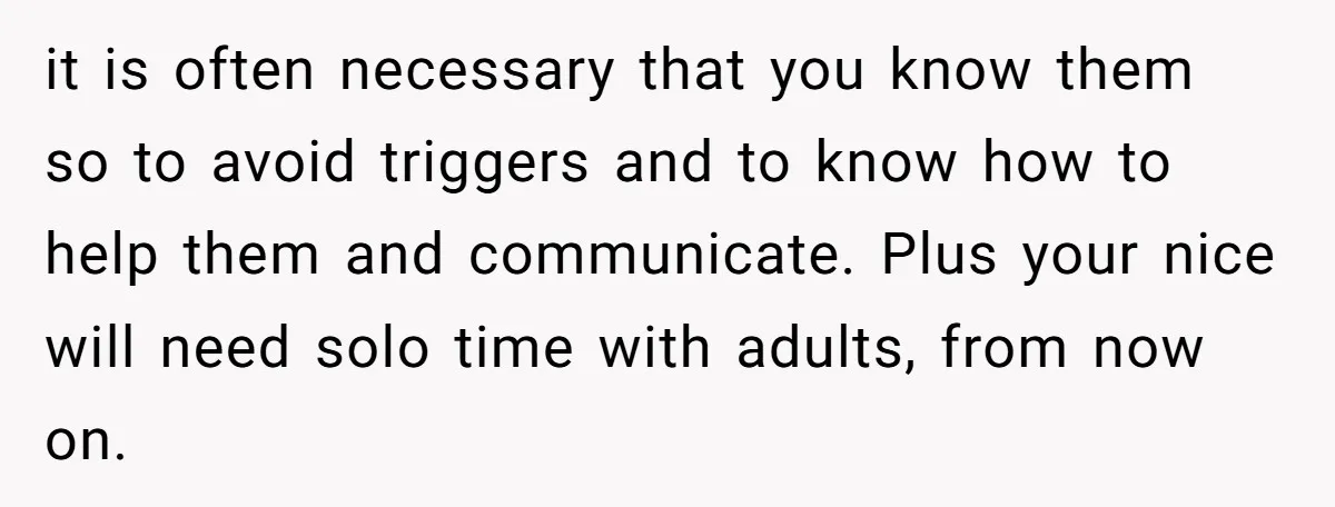 it is often necessary that you know them so to avoid triggers and to know how to help them and communicate. Plus your nice will need solo time with adults,...