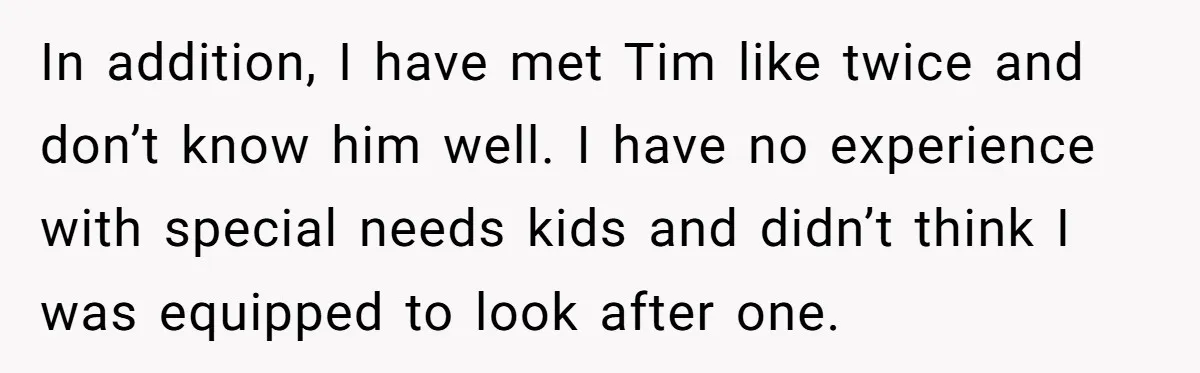 In addition, I have met Tim like twice and don’t know him well. I have no experience with special needs kids and didn’t think I was equipped to look after...
