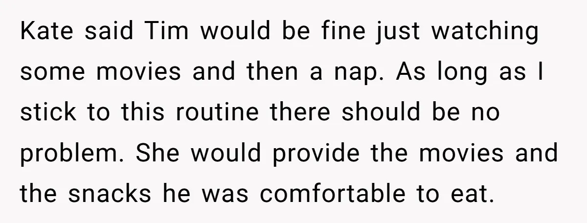 Kate said Tim would be fine just watching some movies and then a nap. As long as I stick to this routine there should be no problem. She would provide...