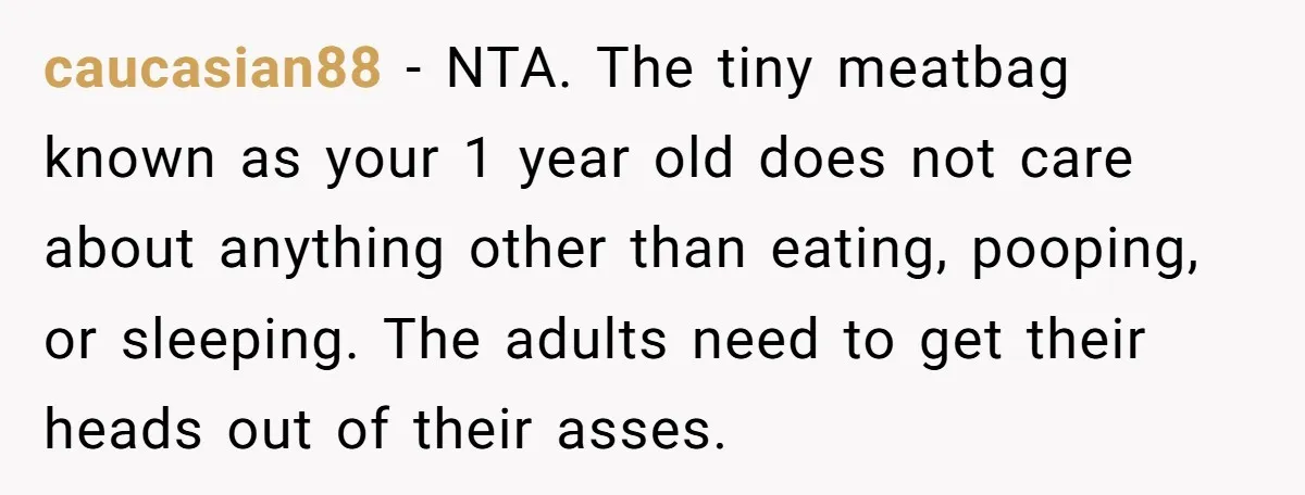 caucasian88 − NTA. The tiny meatbag known as your 1 year old does not care about anything other than eating, pooping, or sleeping. The adults need to get their heads...