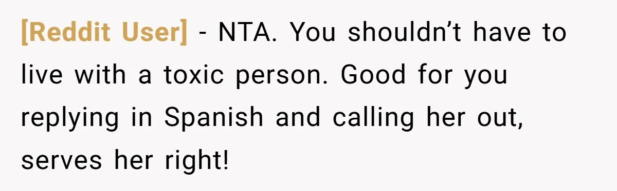 [Reddit User] − NTA. You shouldn’t have to live with a toxic person. Good for you replying in Spanish and calling her out, serves her right!