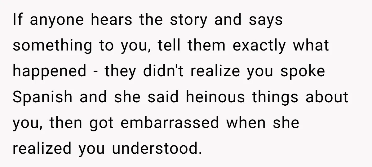 If anyone hears the story and says something to you, tell them exactly what happened - they didn't realize you spoke Spanish and she said heinous things about you, then...