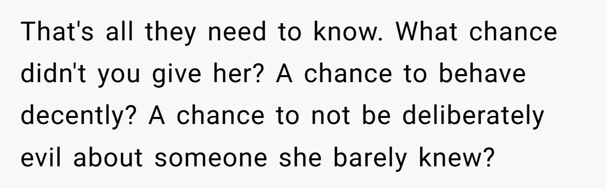 That's all they need to know. What chance didn't you give her? A chance to behave decently? A chance to not be deliberately evil about someone she barely knew?